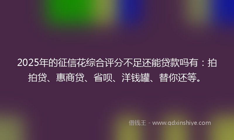 2025年的征信花综合评分不足还能贷款吗有：拍拍贷、惠商贷、省呗、洋钱罐、替你还等。