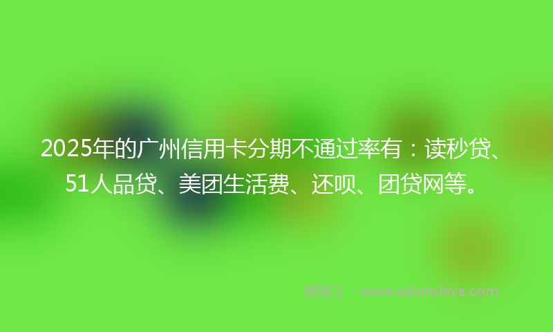 2025年的广州信用卡分期不通过率有：读秒贷、51人品贷、美团生活费、还呗、团贷网等。