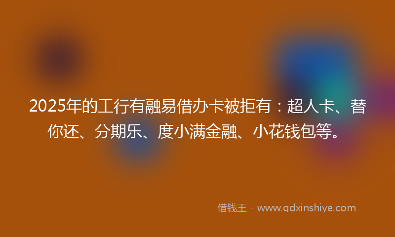 2025年的工行有融易借办卡被拒有：超人卡、替你还、分期乐、度小满金融、小花钱包等。