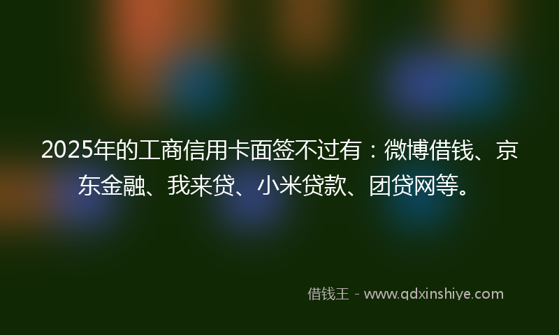 2025年的工商信用卡面签不过有：微博借钱、京东金融、我来贷、小米贷款、团贷网等。