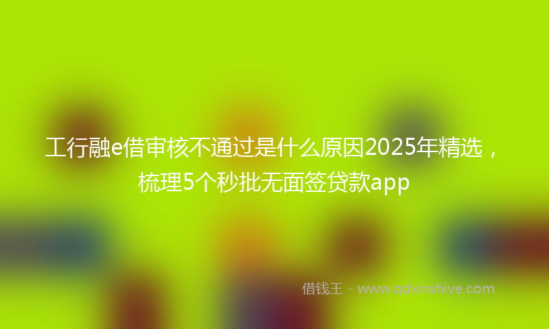 工行融e借审核不通过是什么原因2025年精选，梳理5个秒批无面签贷款app