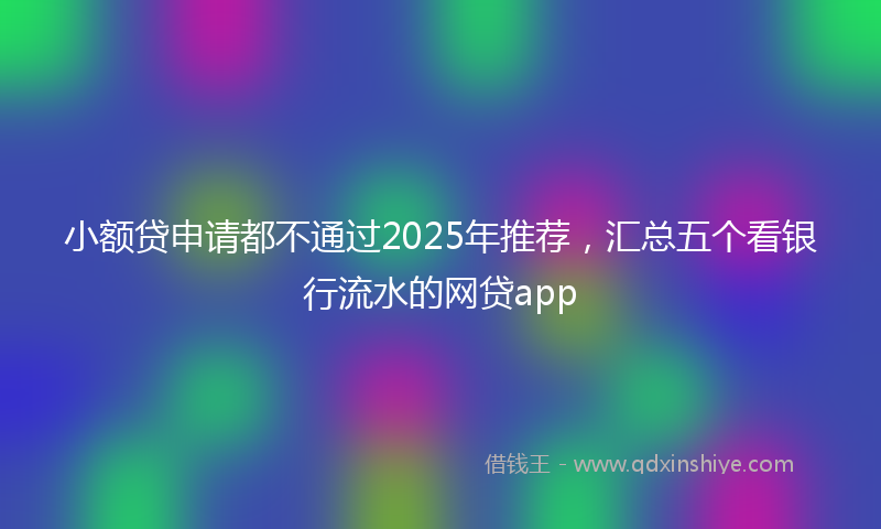 小额贷申请都不通过2025年推荐，汇总五个看银行流水的网贷app