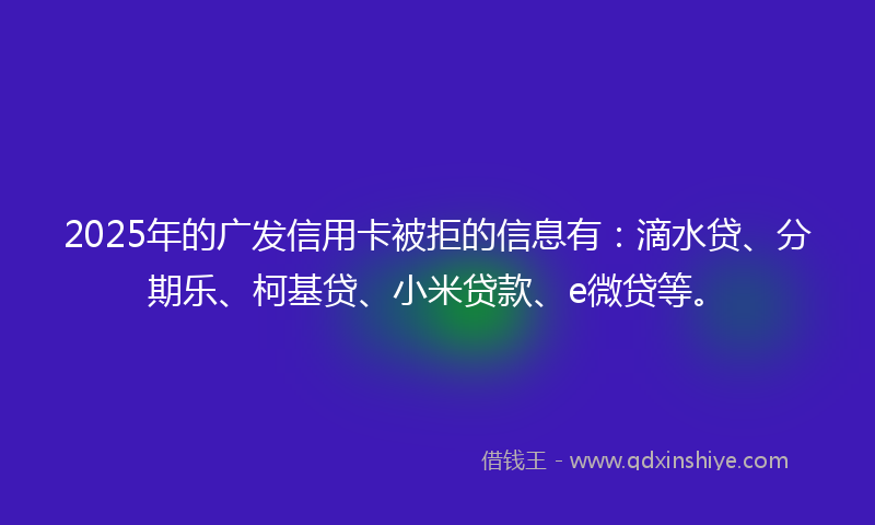 2025年的广发信用卡被拒的信息有：滴水贷、分期乐、柯基贷、小米贷款、e微贷等。
