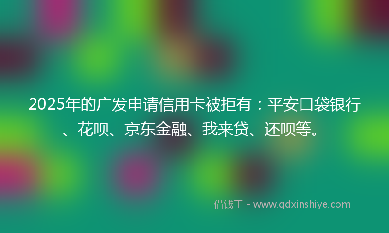 2025年的广发申请信用卡被拒有：平安口袋银行、花呗、京东金融、我来贷、还呗等。