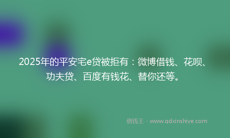 2025年的平安宅e贷被拒有：微博借钱、花呗、功夫贷、百度有钱花、替你还等。