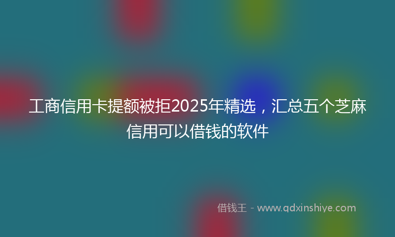工商信用卡提额被拒2025年精选，汇总五个芝麻信用可以借钱的软件