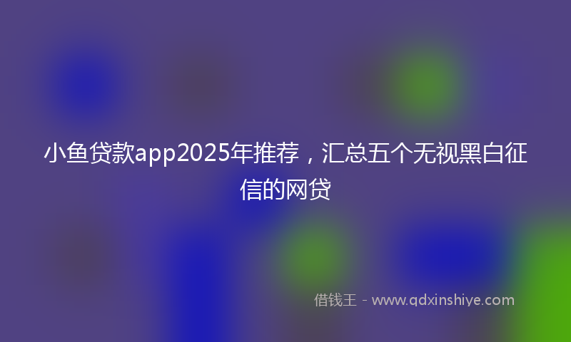 小鱼贷款app2025年推荐，汇总五个无视黑白征信的网贷