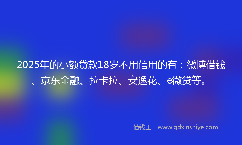 2025年的小额贷款18岁不用信用的有：微博借钱、京东金融、拉卡拉、安逸花、e微贷等。