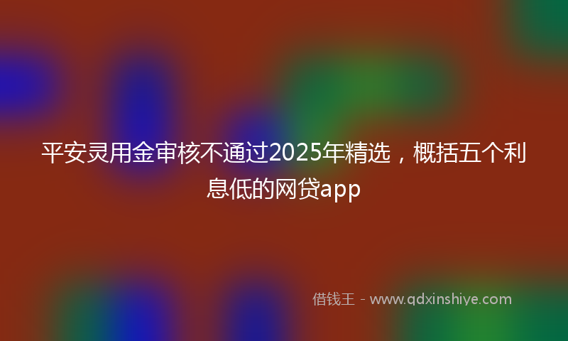 平安灵用金审核不通过2025年精选，概括五个利息低的网贷app