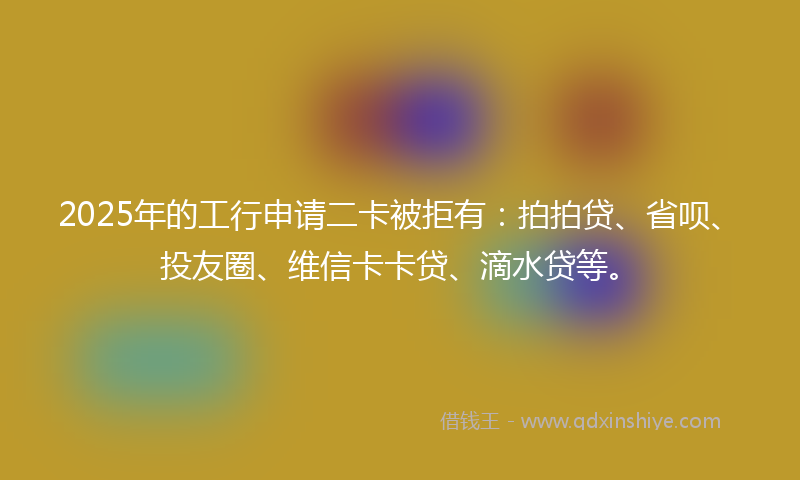 2025年的工行申请二卡被拒有：拍拍贷、省呗、投友圈、维信卡卡贷、滴水贷等。