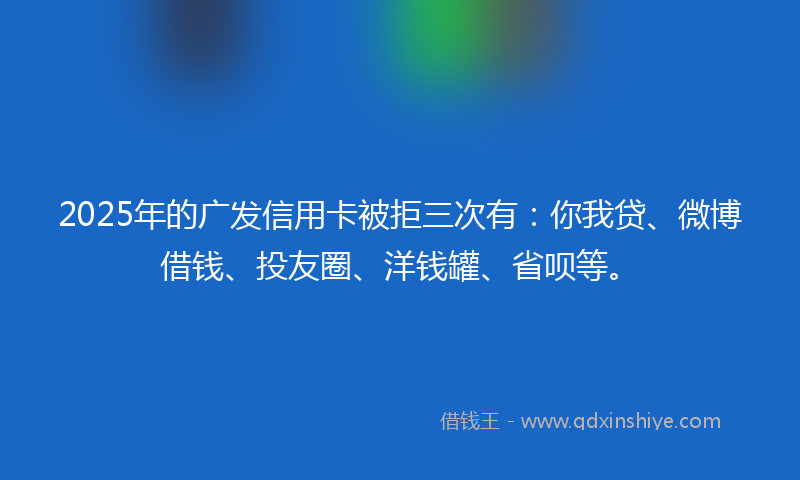 2025年的广发信用卡被拒三次有：你我贷、微博借钱、投友圈、洋钱罐、省呗等。