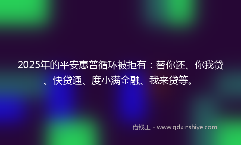2025年的平安惠普循环被拒有：替你还、你我贷、快贷通、度小满金融、我来贷等。