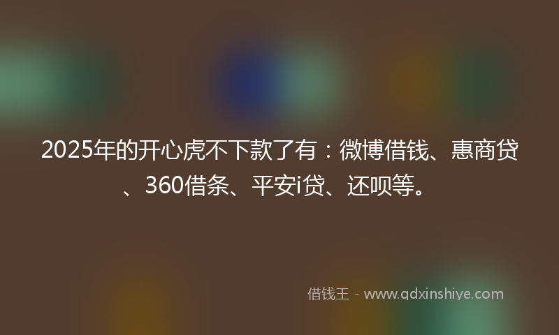 2025年的开心虎不下款了有：微博借钱、惠商贷、360借条、平安i贷、还呗等。