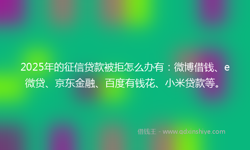 2025年的征信贷款被拒怎么办有：微博借钱、e微贷、京东金融、百度有钱花、小米贷款等。