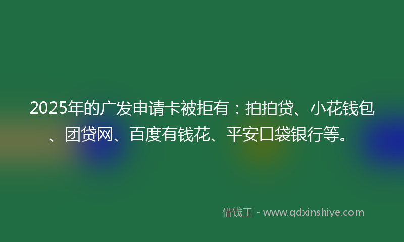 2025年的广发申请卡被拒有：拍拍贷、小花钱包、团贷网、百度有钱花、平安口袋银行等。