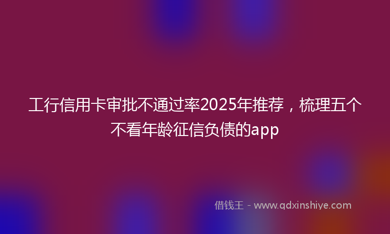 工行信用卡审批不通过率2025年推荐，梳理五个不看年龄征信负债的app