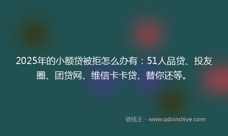 2025年的小额贷被拒怎么办有：51人品贷、投友圈、团贷网、维信卡卡贷、替你还等。