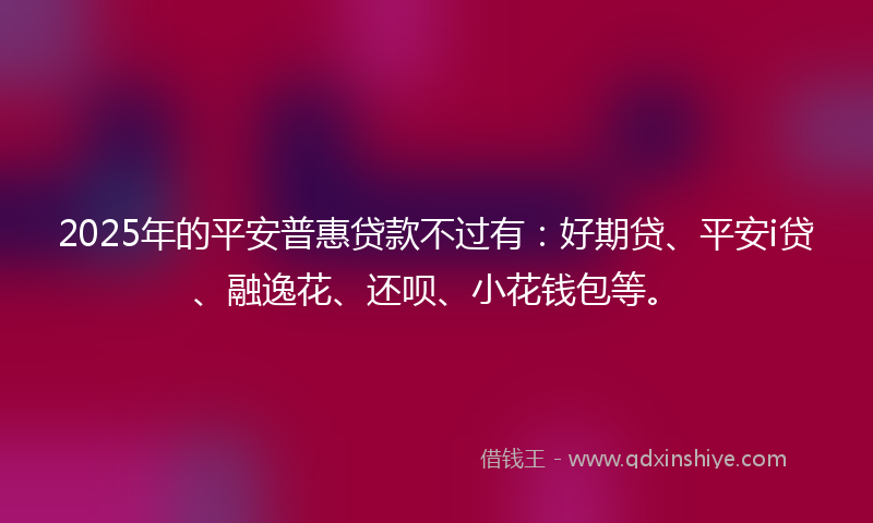 2025年的平安普惠贷款不过有：好期贷、平安i贷、融逸花、还呗、小花钱包等。