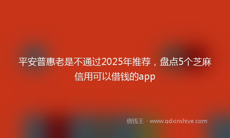 平安普惠老是不通过2025年推荐，盘点5个芝麻信用可以借钱的app