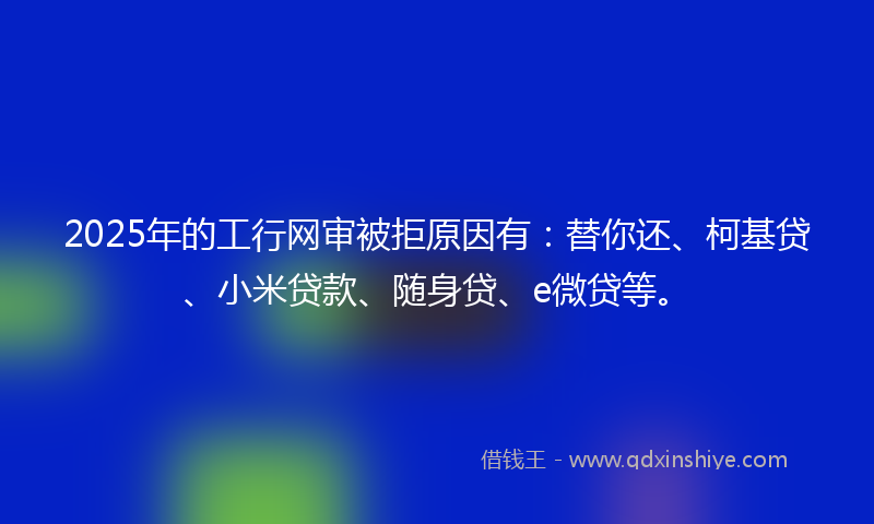 2025年的工行网审被拒原因有：替你还、柯基贷、小米贷款、随身贷、e微贷等。