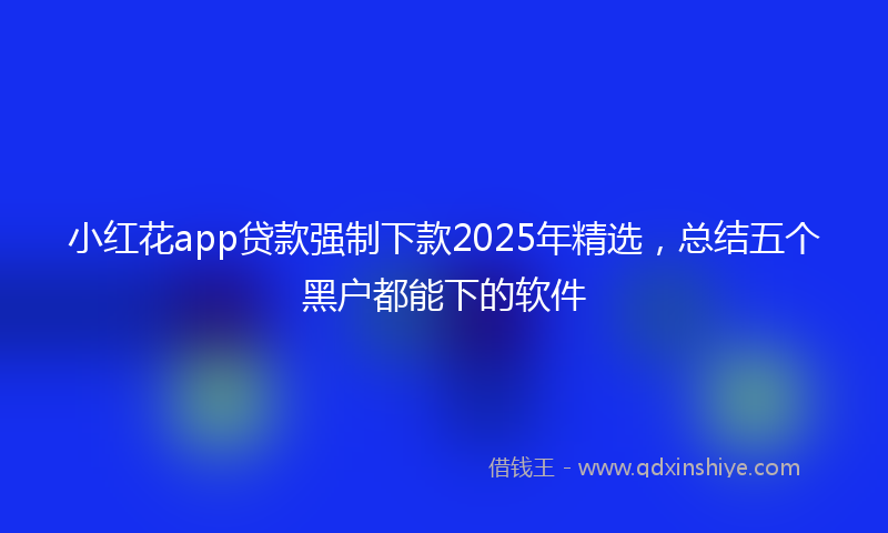 小红花app贷款强制下款2025年精选，总结五个黑户都能下的软件
