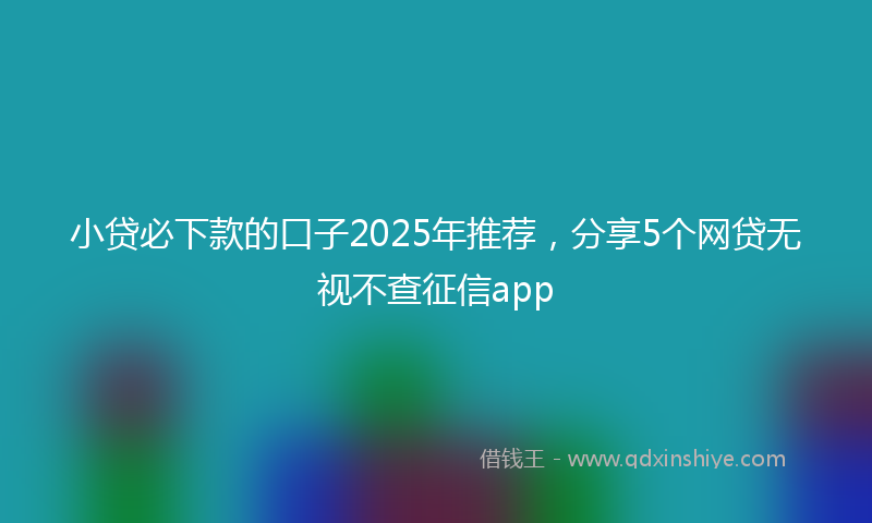 小贷必下款的口子2025年推荐，分享5个网贷无视不查征信app
