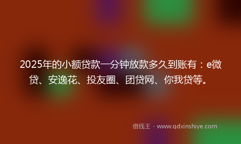 2025年的小额贷款一分钟放款多久到账有：e微贷、安逸花、投友圈、团贷网、你我贷等。