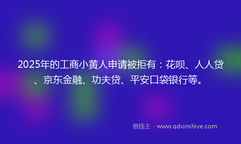 2025年的工商小黄人申请被拒有：花呗、人人贷、京东金融、功夫贷、平安口袋银行等。