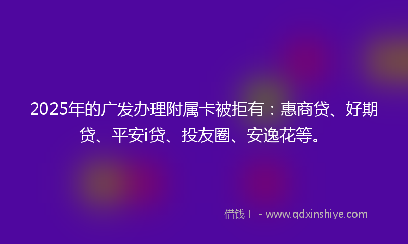 2025年的广发办理附属卡被拒有：惠商贷、好期贷、平安i贷、投友圈、安逸花等。