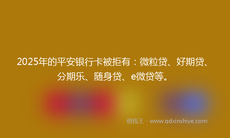 2025年的平安银行卡被拒有：微粒贷、好期贷、分期乐、随身贷、e微贷等。