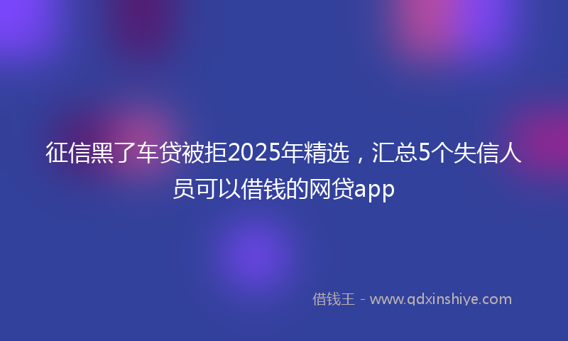 征信黑了车贷被拒2025年精选，汇总5个失信人员可以借钱的网贷app