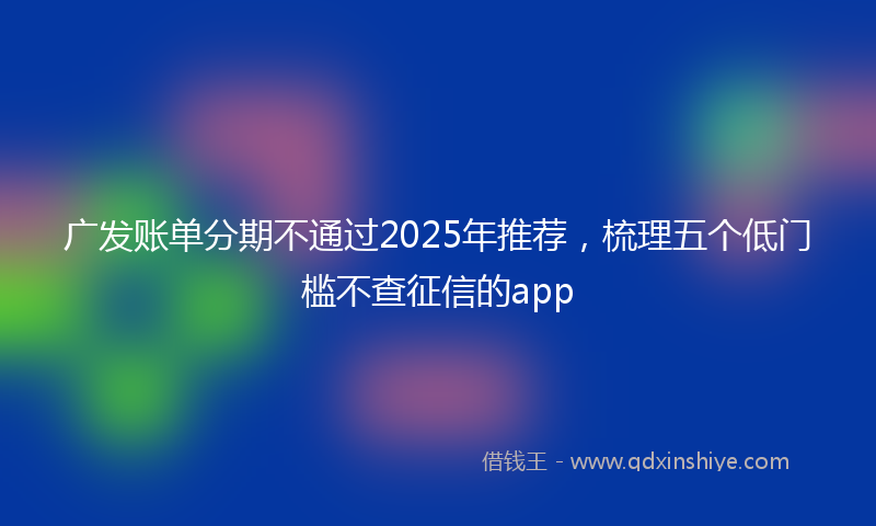 广发账单分期不通过2025年推荐，梳理五个低门槛不查征信的app