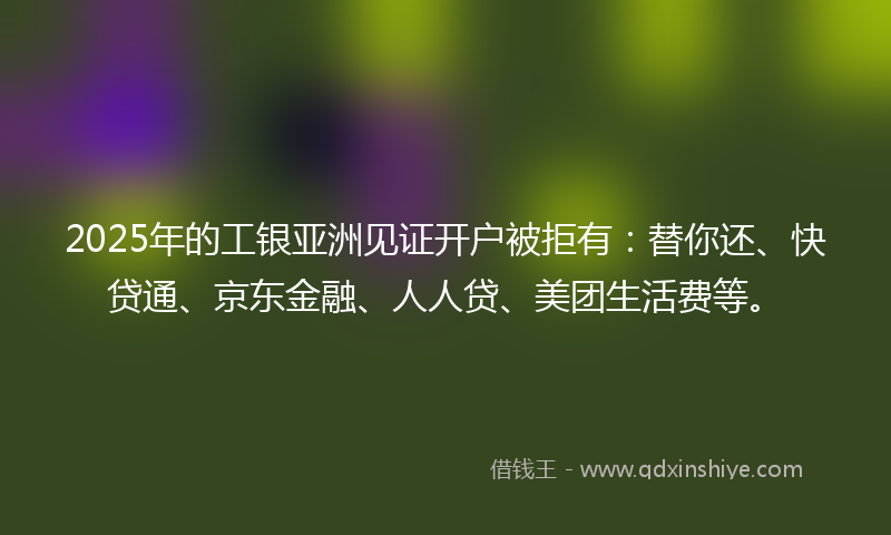2025年的工银亚洲见证开户被拒有：替你还、快贷通、京东金融、人人贷、美团生活费等。