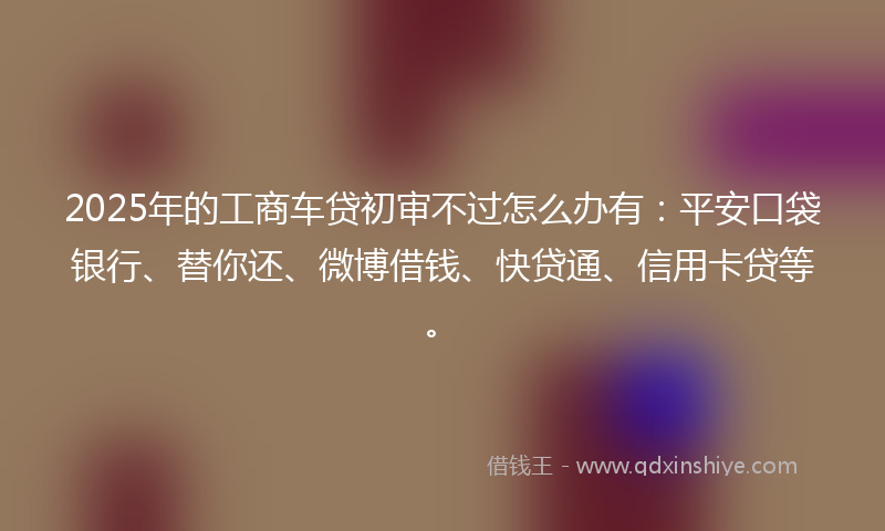 2025年的工商车贷初审不过怎么办有：平安口袋银行、替你还、微博借钱、快贷通、信用卡贷等。