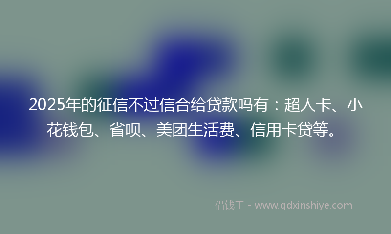 2025年的征信不过信合给贷款吗有：超人卡、小花钱包、省呗、美团生活费、信用卡贷等。