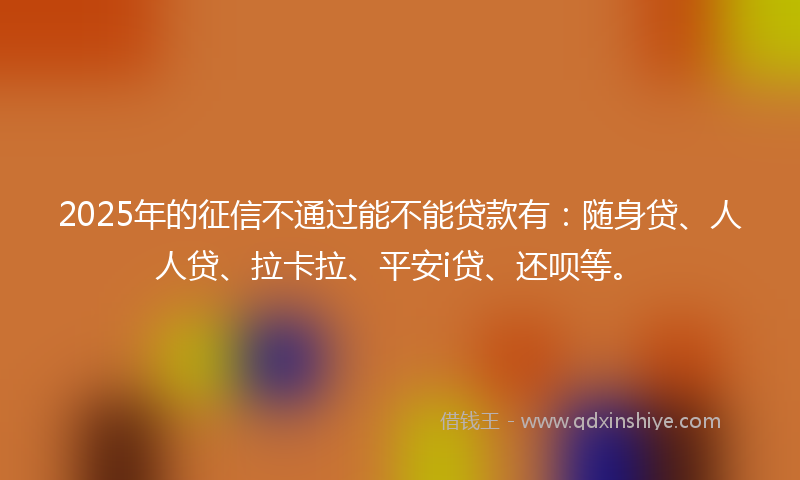2025年的征信不通过能不能贷款有：随身贷、人人贷、拉卡拉、平安i贷、还呗等。