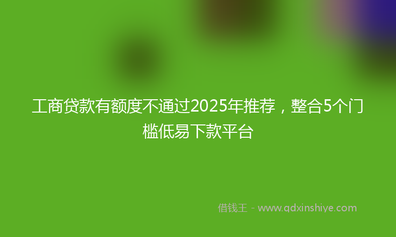 工商贷款有额度不通过2025年推荐，整合5个门槛低易下款平台