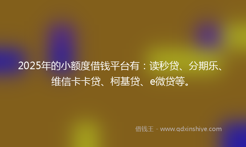 2025年的小额度借钱平台有：读秒贷、分期乐、维信卡卡贷、柯基贷、e微贷等。