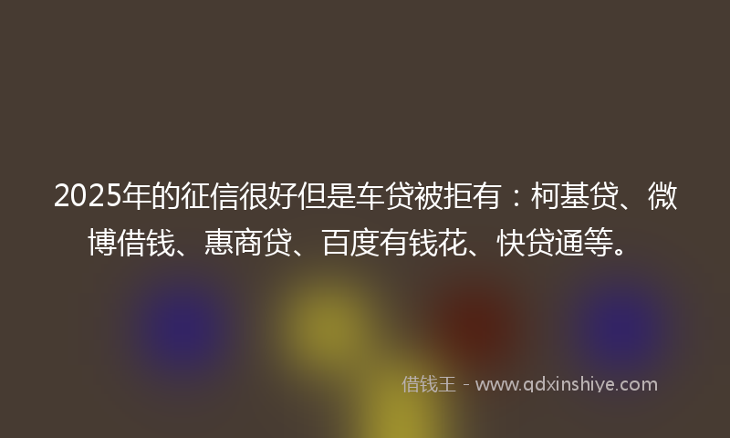 2025年的征信很好但是车贷被拒有：柯基贷、微博借钱、惠商贷、百度有钱花、快贷通等。