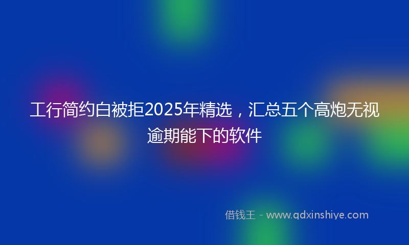 工行简约白被拒2025年精选，汇总五个高炮无视逾期能下的软件