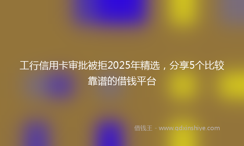 工行信用卡审批被拒2025年精选，分享5个比较靠谱的借钱平台