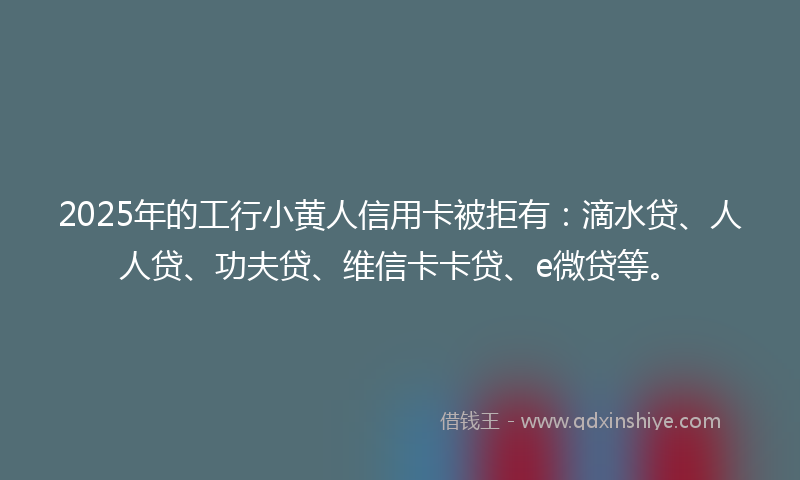 2025年的工行小黄人信用卡被拒有：滴水贷、人人贷、功夫贷、维信卡卡贷、e微贷等。