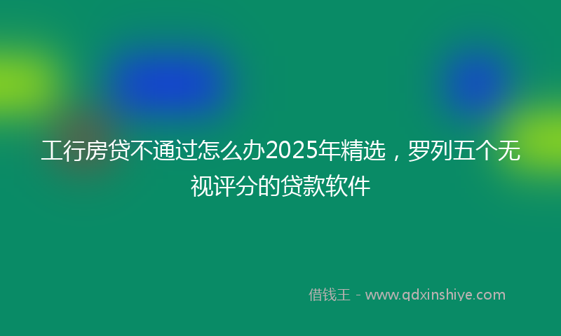 工行房贷不通过怎么办2025年精选，罗列五个无视评分的贷款软件