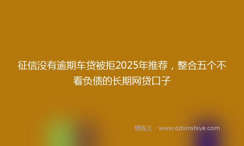 征信没有逾期车贷被拒2025年推荐，整合五个不看负债的长期网贷口子