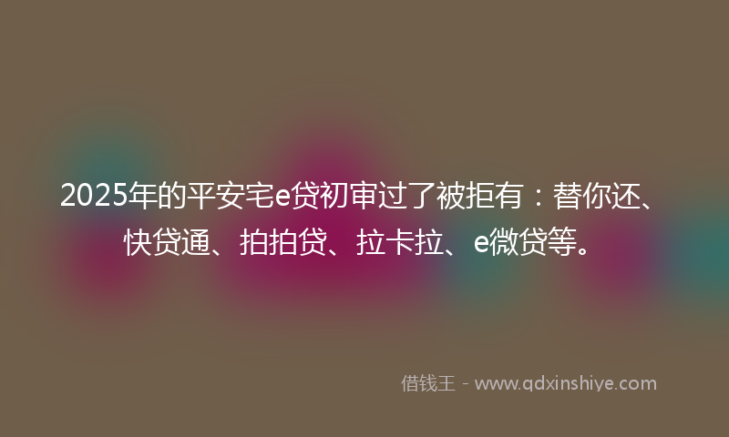 2025年的平安宅e贷初审过了被拒有：替你还、快贷通、拍拍贷、拉卡拉、e微贷等。