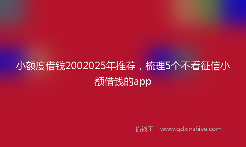 小额度借钱2002025年推荐，梳理5个不看征信小额借钱的app