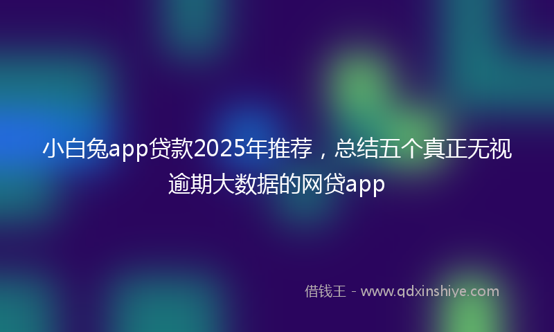小白兔app贷款2025年推荐，总结五个真正无视逾期大数据的网贷app
