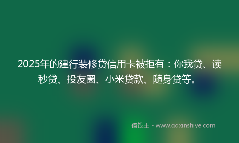 2025年的建行装修贷信用卡被拒有：你我贷、读秒贷、投友圈、小米贷款、随身贷等。