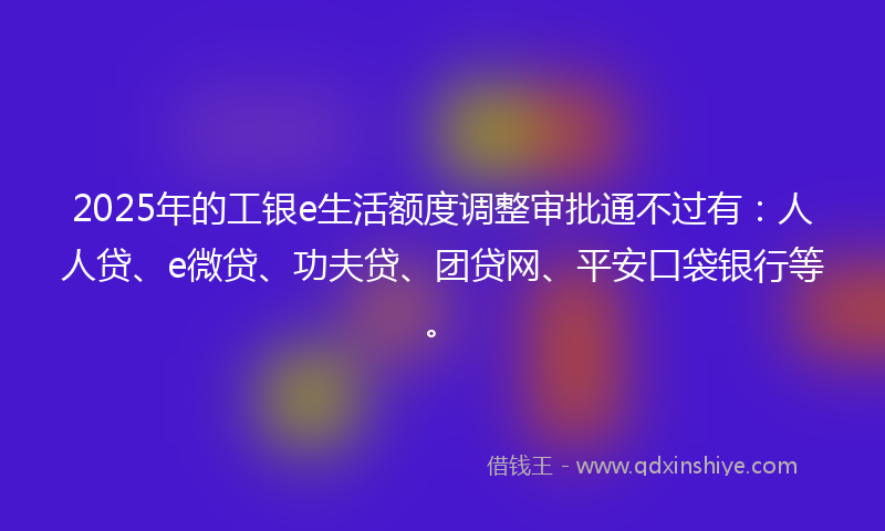 2025年的工银e生活额度调整审批通不过有：人人贷、e微贷、功夫贷、团贷网、平安口袋银行等。