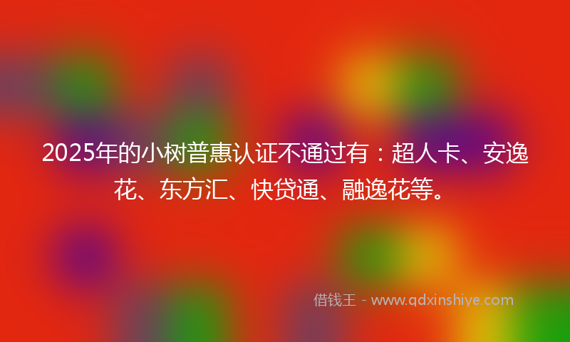 2025年的小树普惠认证不通过有：超人卡、安逸花、东方汇、快贷通、融逸花等。